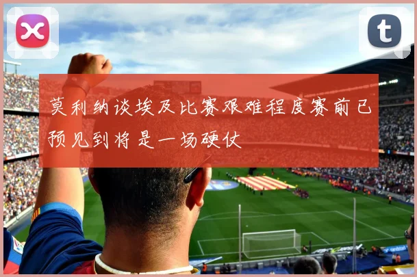 莫利纳谈埃及比赛艰难程度赛前已预见到将是一场硬仗