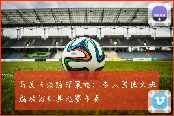 乌度卡谈防守策略：多人围堵文班成功打乱其比赛节奏