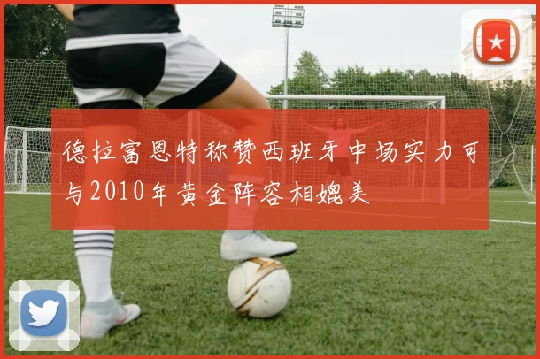 德拉富恩特称赞西班牙中场实力可与2010年黄金阵容相媲美