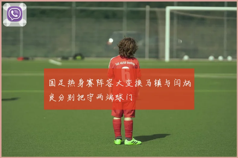 国足热身赛阵容大变换马镇与闫炳良分别把守两端球门