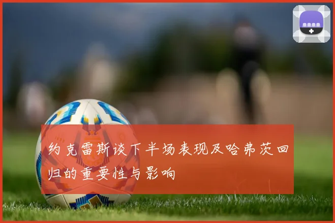 约克雷斯谈下半场表现及哈弗茨回归的重要性与影响