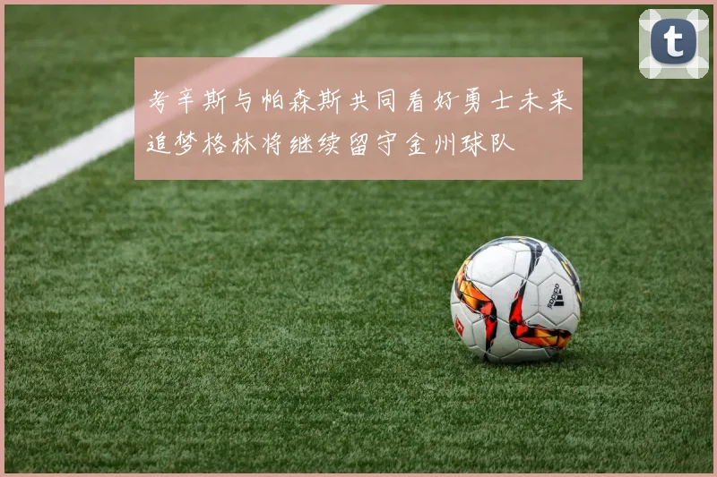 考辛斯与帕森斯共同看好勇士未来追梦格林将继续留守金州球队