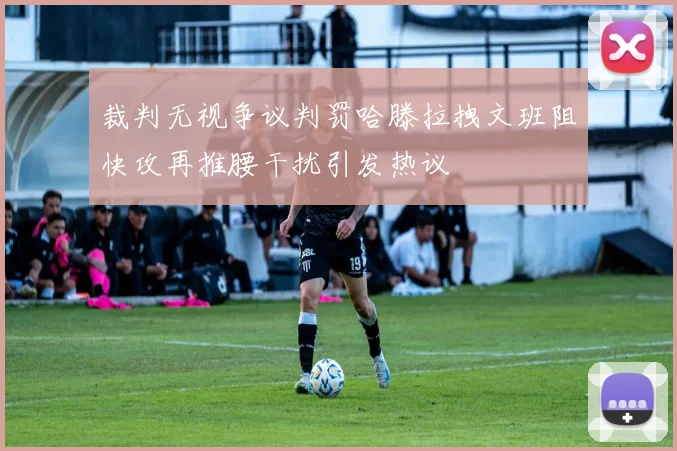 裁判无视争议判罚哈滕拉拽文班阻快攻再推腰干扰引发热议