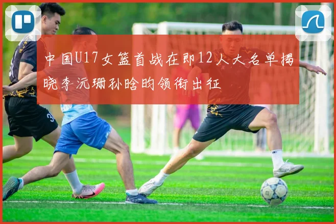 中国U17女篮首战在即12人大名单揭晓李沅珊孙晗昀领衔出征