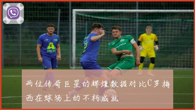 两位传奇巨星的辉煌数据对比C罗梅西在球场上的不朽成就