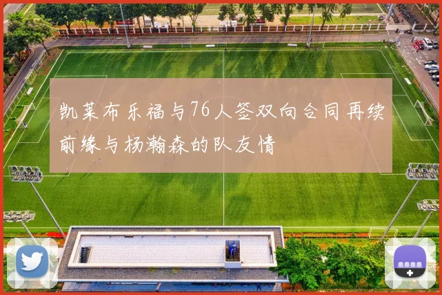 凯莱布乐福与76人签双向合同再续前缘与杨瀚森的队友情