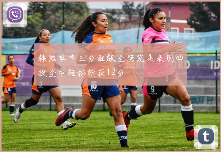 韩旭单节三分狂飙全场完美表现四投全中轻松斩获12分