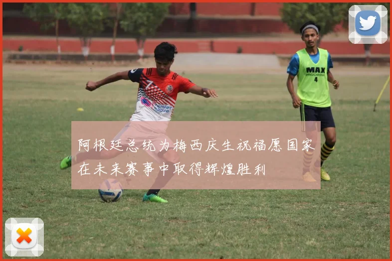 阿根廷总统为梅西庆生祝福愿国家在未来赛事中取得辉煌胜利