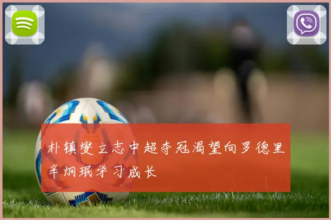 朴镇燮立志中超夺冠渴望向罗德里辛炯珉学习成长