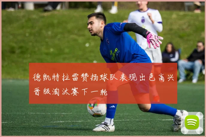 德凯特拉雷赞扬球队表现出色高兴晋级淘汰赛下一轮