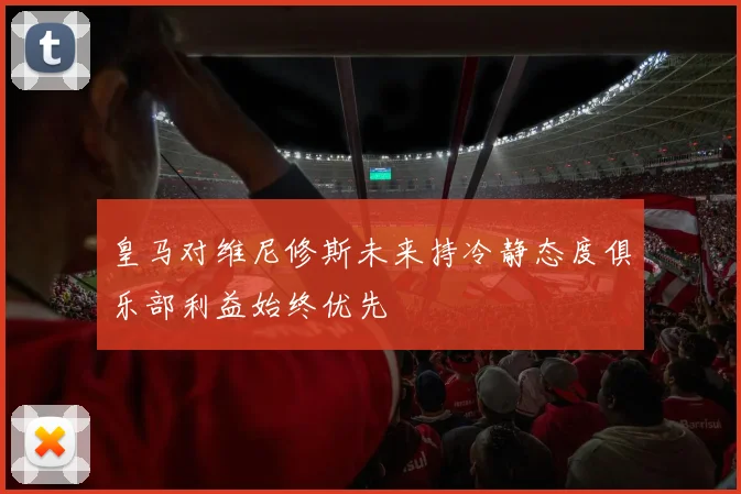 皇马对维尼修斯未来持冷静态度俱乐部利益始终优先