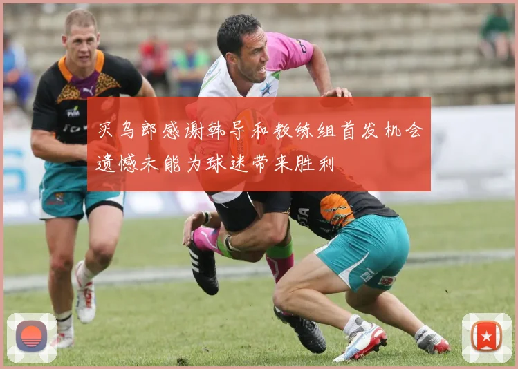 买乌郎感谢韩导和教练组首发机会遗憾未能为球迷带来胜利