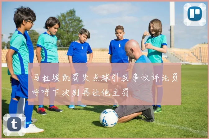 马杜埃凯罚失点球引发争议评论员呼吁下次别再让他主罚