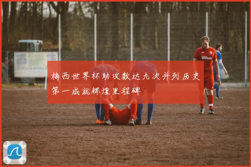 梅西世界杯助攻数达九次并列历史第一成就辉煌里程碑